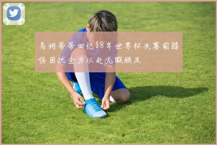 乌姆蒂蒂回忆18年世界杯决赛前膝伤困扰全力以赴无暇顾及