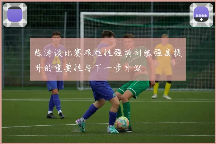 陈涛谈比赛艰难性强调训练强度提升的重要性与下一步计划