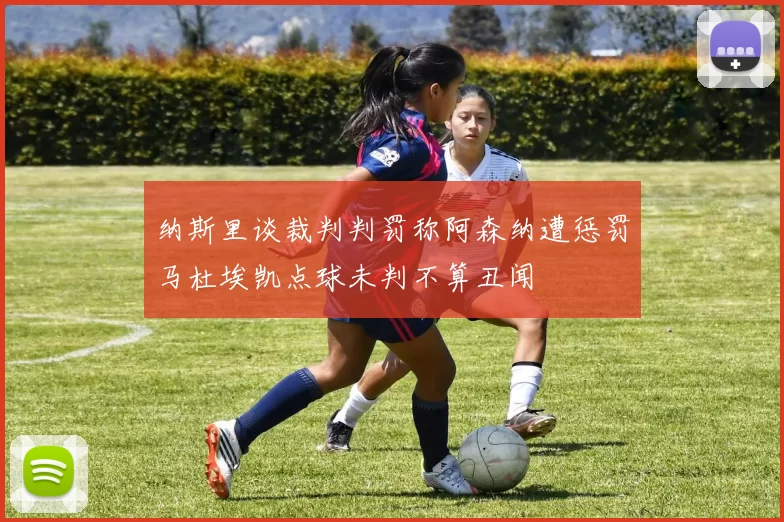 纳斯里谈裁判判罚称阿森纳遭惩罚马杜埃凯点球未判不算丑闻