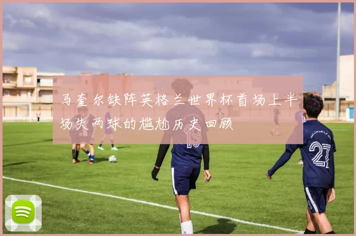 马奎尔缺阵英格兰世界杯首场上半场失两球的尴尬历史回顾