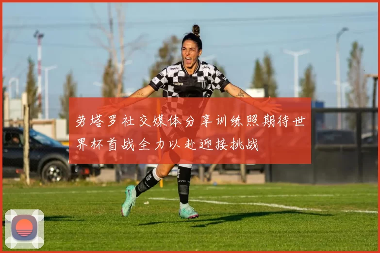 劳塔罗社交媒体分享训练照期待世界杯首战全力以赴迎接挑战