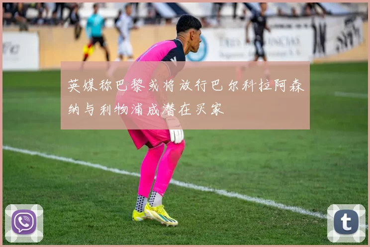 英媒称巴黎或将放行巴尔科拉阿森纳与利物浦成潜在买家