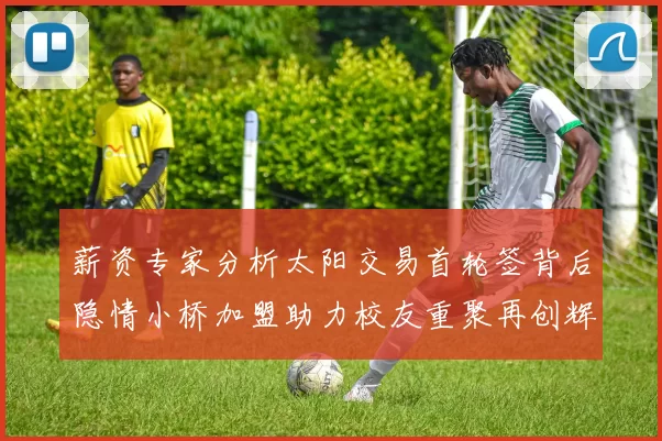 薪资专家分析太阳交易首轮签背后隐情小桥加盟助力校友重聚再创辉煌