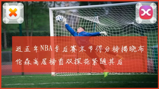 近五年NBA季后赛末节得分榜揭晓布伦森高居榜首双探花紧随其后