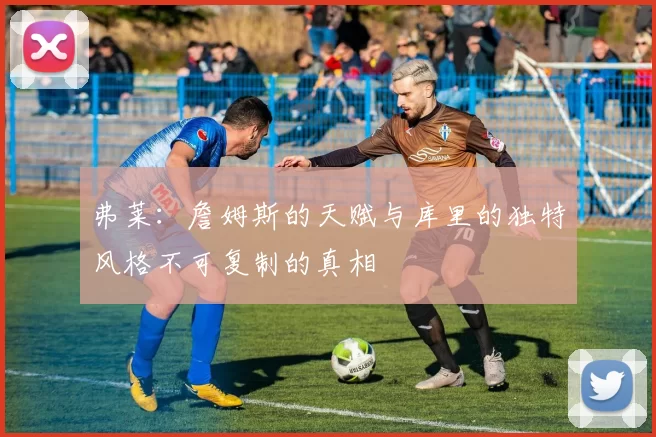 弗莱：詹姆斯的天赋与库里的独特风格不可复制的真相