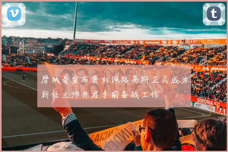 摩纳哥宣布费利佩路易斯正式成为新任主帅开启季前备战工作
