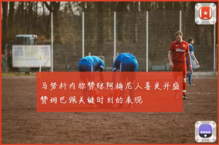 马努科内称赞琼阿梅尼人善良并盛赞姆巴佩关键时刻的表现