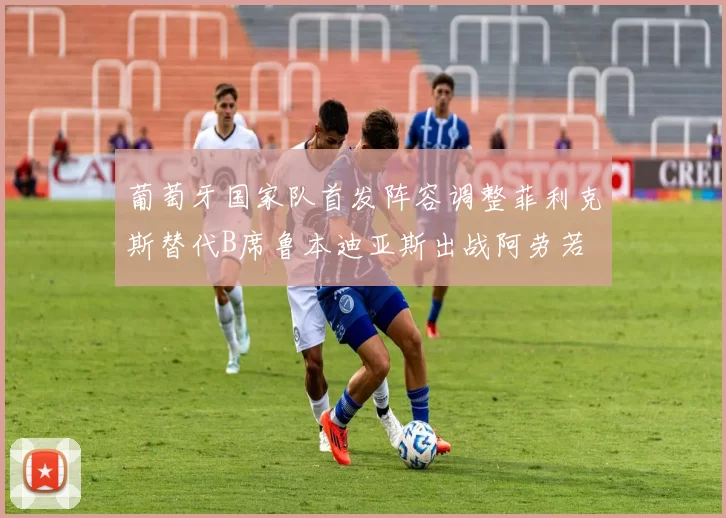 葡萄牙国家队首发阵容调整菲利克斯替代B席鲁本迪亚斯出战阿劳若