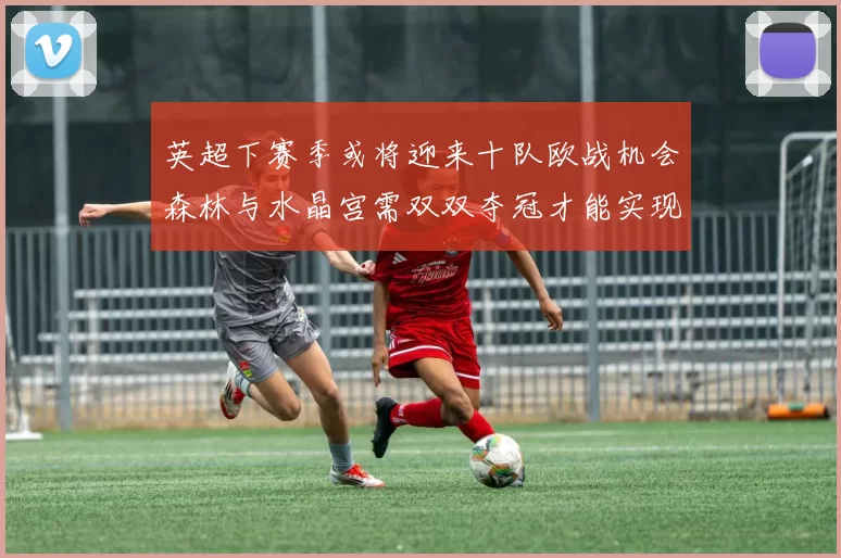 英超下赛季或将迎来十队欧战机会森林与水晶宫需双双夺冠才能实现