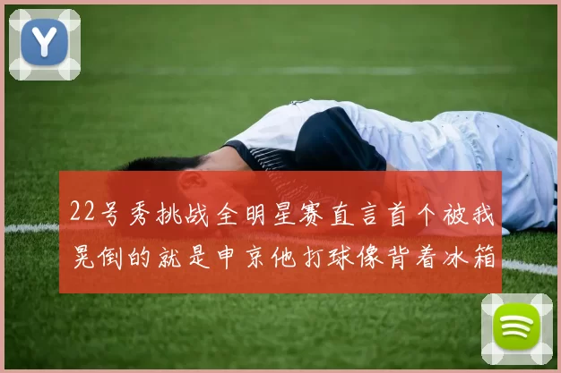 22号秀挑战全明星赛直言首个被我晃倒的就是申京他打球像背着冰箱一样笨重