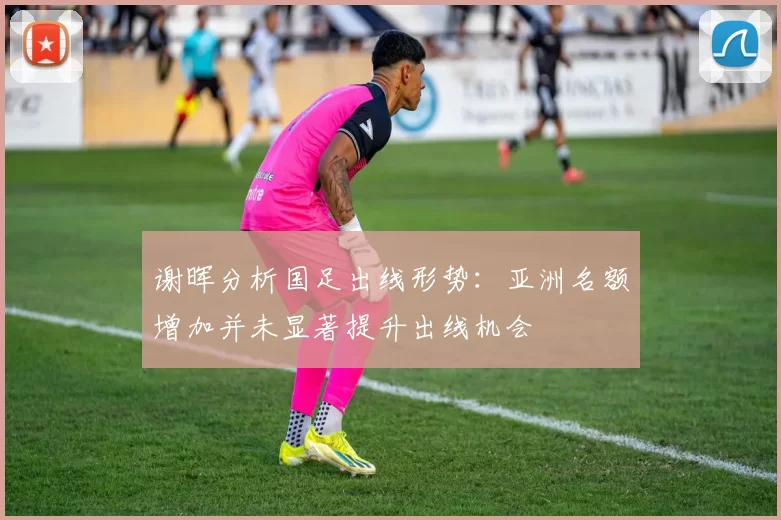 谢晖分析国足出线形势：亚洲名额增加并未显著提升出线机会