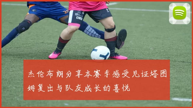 杰伦布朗分享本赛季感受见证塔图姆复出与队友成长的喜悦