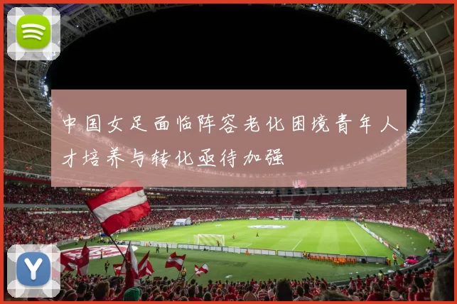 中国女足面临阵容老化困境青年人才培养与转化亟待加强