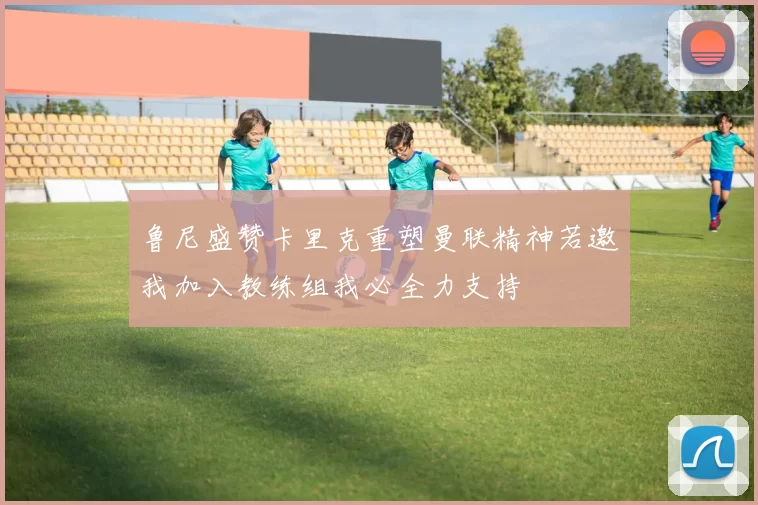 鲁尼盛赞卡里克重塑曼联精神若邀我加入教练组我必全力支持
