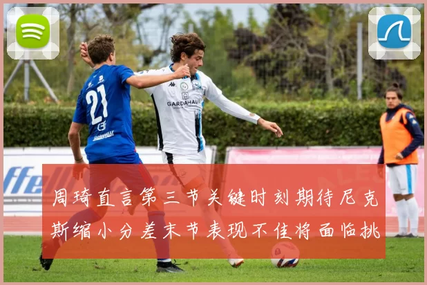 周琦直言第三节关键时刻期待尼克斯缩小分差末节表现不佳将面临挑战