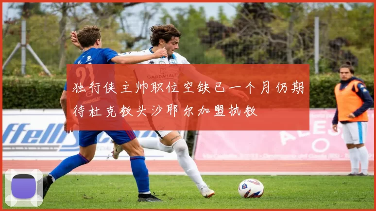独行侠主帅职位空缺已一个月仍期待杜克教头沙耶尔加盟执教
