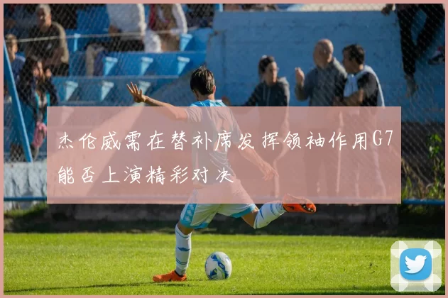 杰伦威需在替补席发挥领袖作用G7能否上演精彩对决