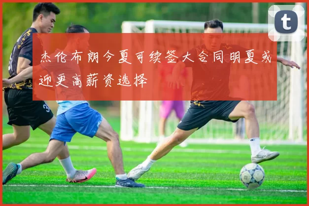 杰伦布朗今夏可续签大合同明夏或迎更高薪资选择