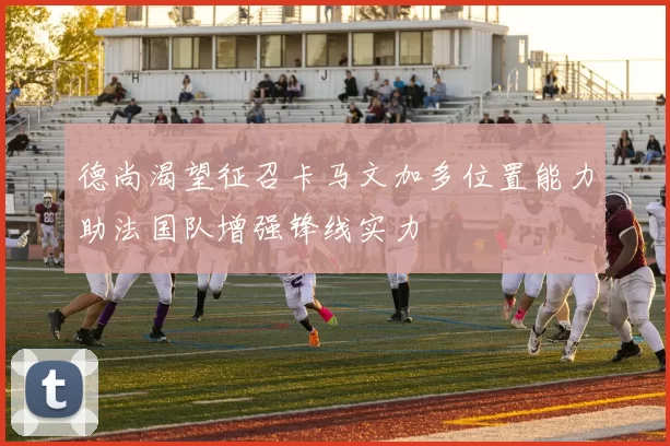 德尚渴望征召卡马文加多位置能力助法国队增强锋线实力