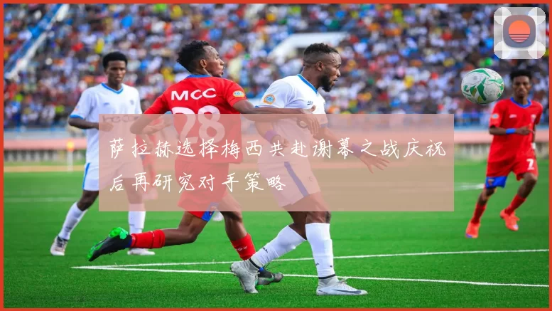 萨拉赫选择梅西共赴谢幕之战庆祝后再研究对手策略